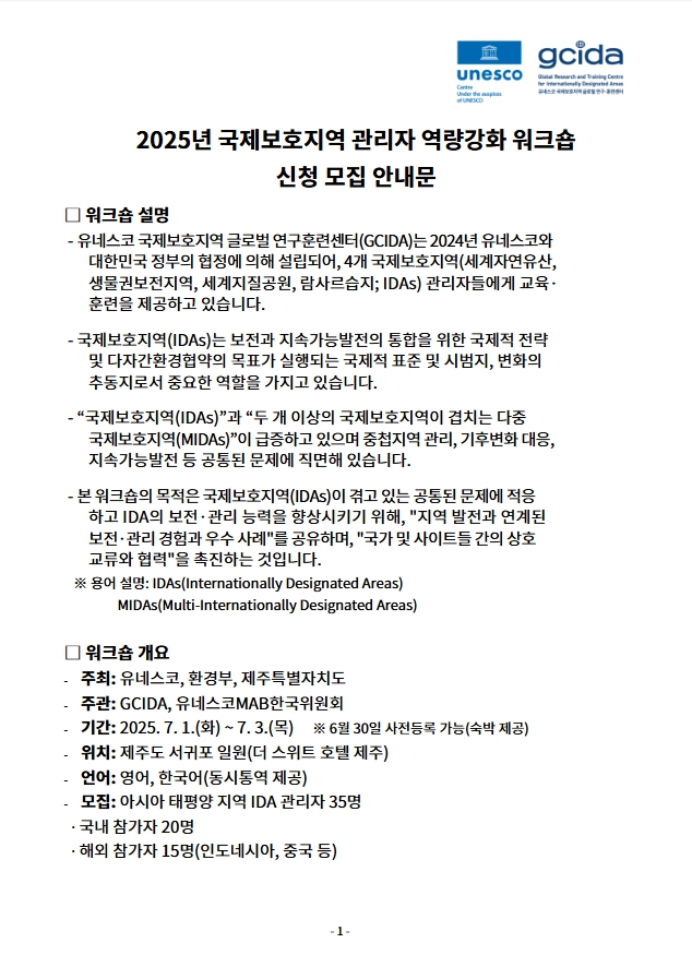 01.jpg 2025년 국제보호지역 관리자 역량강화 워크숍
신청 모집 안내문
□ 워크숍 설명
- 유네스코 국제보호지역 글로벌 연구훈련센터(GCIDA)는 2024년 유네스코와
대한민국 정부의 협정에 의해 설립되어, 4개 국제보호지역(세계자연유산,
생물권보전지역, 세계지질공원, 람사르습지; IDAs) 관리자들에게 교육·
훈련을 제공하고 있습니다.
- 국제보호지역(IDAs)는 보전과 지속가능발전의 통합을 위한 국제적 전략
및 다자간환경협약의 목표가 실행되는 국제적 표준 및 시범지, 변화의
추동지로서 중요한 역할을 가지고 있습니다.
- “국제보호지역(IDAs)”과 “두 개 이상의 국제보호지역이 겹치는 다중
국제보호지역(MIDAs)”이 급증하고 있으며 중첩지역 관리, 기후변화 대응,
지속가능발전 등 공통된 문제에 직면해 있습니다.
- 본 워크숍의 목적은 국제보호지역(IDAs)이 겪고 있는 공통된 문제에 적응
하고 IDA의 보전·관리 능력을 향상시키기 위해, 지역 발전과 연계된
보전·관리 경험과 우수 사례를 공유하며, 국가 및 사이트들 간의 상호
교류와 협력을 촉진하는 것입니다.
※ 용어 설명: IDAs(Internationally Designated Areas)
MIDAs(Multi-Internationally Designated Areas)
□ 워크숍 개요
- 주최: 유네스코, 환경부, 제주특별자치도
- 주관: GCIDA, 유네스코MAB한국위원회
- 기간: 2025. 7. 1.(화) ~ 7. 3.(목) ※ 6월 30일 사전등록 가능(숙박 제
공)
- 위치: 제주도 서귀포 일원(더 스위트 호텔 제주)
- 언어: 영어, 한국어(동시통역 제공)
- 모집: 아시아 태평양 지역 IDA 관리자 35명
국내 참가자 20명
해외 참가자 15명(인도네시아, 중국 등)