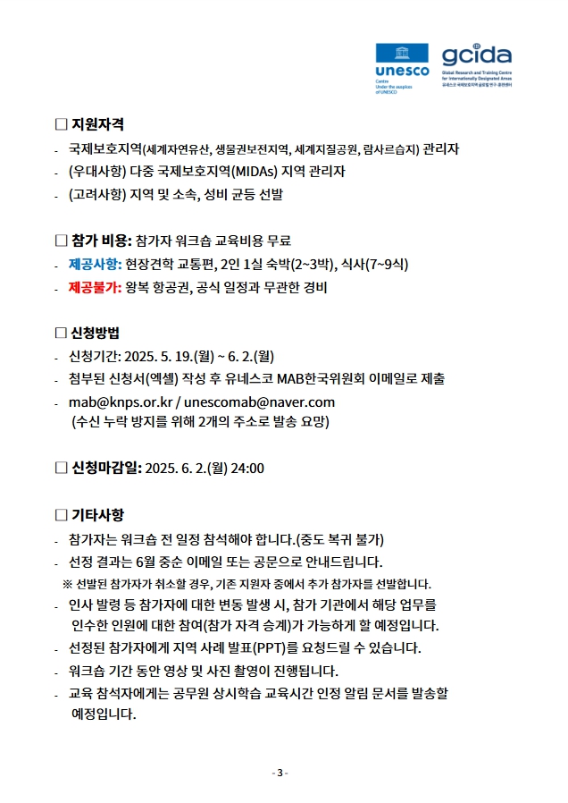 03.jpg □ 지원자격
- 국제보호지역(세계자연유산, 생물권보전지역, 세계지질공원, 람사르습지) 관리자
- (우대사항) 다중 국제보호지역(MIDAs) 지역 관리자
- (고려사항) 지역 및 소속, 성비 균등 선발
□ 참가 비용: 참가자 워크숍 교육비용 무료
- 제공사항: 현장견학 교통편, 2인 1실 숙박(2~3박), 식사(7~9식)
- 제공불가: 왕복 항공권, 공식 일정과 무관한 경비
□ 신청방법
- 신청기간: 2025. 5. 19.(월) ~ 6. 2.(월)
- 첨부된 신청서(엑셀) 작성 후 유네스코 MAB한국위원회 이메일로 제출
- mab@knps.or.kr / unescomab@naver.com
(수신 누락 방지를 위해 2개의 주소로 발송 요망)
□ 신청마감일: 2025. 6. 2.(월) 24:00
□ 기타사항
- 참가자는 워크숍 전 일정 참석해야 합니다.(중도 복귀 불가)
- 선정 결과는 6월 중순 이메일 또는 공문으로 안내드립니다.
※ 선발된 참가자가 취소할 경우, 기존 지원자 중에서 추가 참가자를 선발합니다.
- 인사 발령 등 참가자에 대한 변동 발생 시, 참가 기관에서 해당 업무를
인수한 인원에 대한 참여(참가 자격 승계)가 가능하게 할 예정입니다.
- 선정된 참가자에게 지역 사례 발표(PPT)를 요청드릴 수 있습니다.
- 워크숍 기간 동안 영상 및 사진 촬영이 진행됩니다.
- 교육 참석자에게는 공무원 상시학습 교육시간 인정 알림 문서를 발송할
예정입니다.